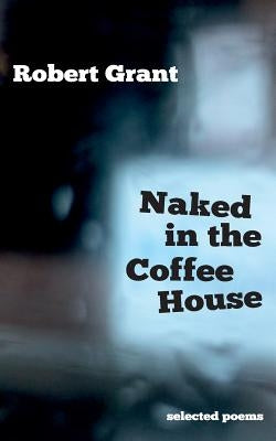 Naked in the Coffee House: Selected Poems by Grant, Robert
