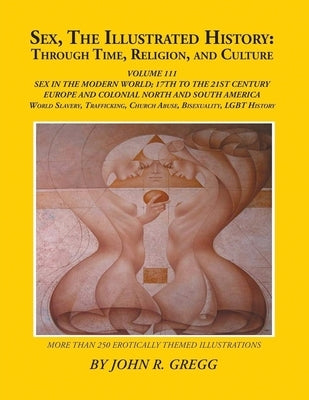 Sex, The Illustrated History: Through Time, Religion, And Culture: Volume III: Sex In The Modern World; Europe From The 17Th Century To The 21st And H by Gregg, John R.