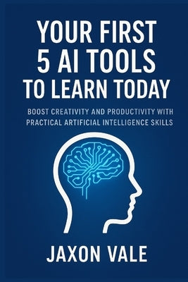 Your First 5 AI Tools to Learn Today: Boost Creativity and Productivity with Practical Artificial Intelligence Skills by Vale, Jaxon