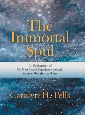 The Immortal Soul: An Explanation of My Near-Death Experience Through Science, Religion, and Art by Pells, Carolyn H.