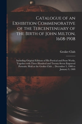 Catalogue of an Exhibition Commenorative of the Tercentenuary of the Birth of John Milton, 1608-1908; Including Original Editions of His Poetical and by Grolier Club
