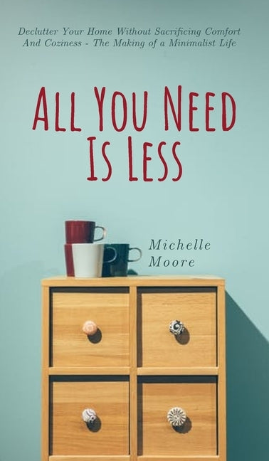 All You Need Is Less: Declutter Your Home Without Sacrificing Comfort And Coziness - The Making of a Minimalist Life by Moore, Michelle