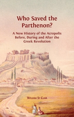 Who Saved the Parthenon?: A New History of the Acropolis Before, During and After the Greek Revolution by St Clair, William