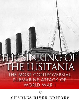 The Sinking of the Lusitania: The Most Controversial Submarine Attack of World War I by Charles River Editors