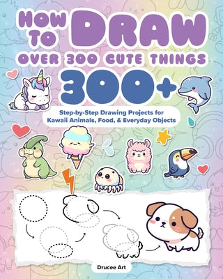 How to Draw Over 300 Cute Things: 300+ Step-By-Step Drawing Projects for Kawaii Animals, Food & Everyday Objects by Drucee Art, Drucee