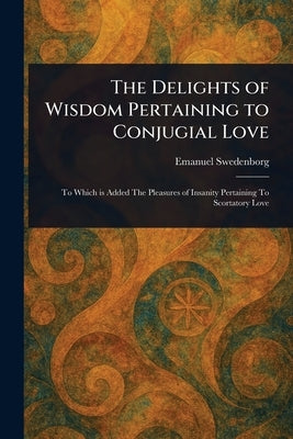 The Delights of Wisdom Pertaining to Conjugial Love by Swedenborg, Emanuel
