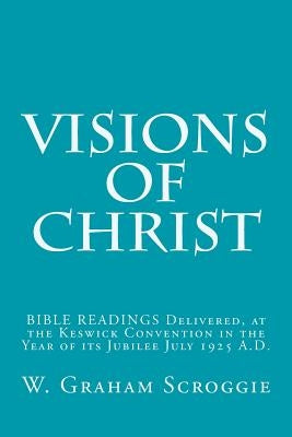 Visions of Christ: BIBLE READINGS Delivered, at the Keswick Convention in the Year of its Jubilee July 1925 A.D. by Scroggie, W. Graham