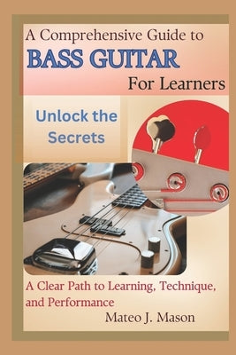 A Comprehensive Guide to Bass Guitar for Learners: Unlock the Secrets: A Clear Path to Learning, Technique, and Performance by J. Mason, Mateo