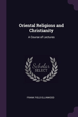 Oriental Religions and Christianity: A Course of Lectures by Ellinwood, Frank Field