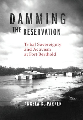 Damming the Reservation: Tribal Sovereignty and Activism at Fort Berthold Volume 23 by Parker, Angela K.