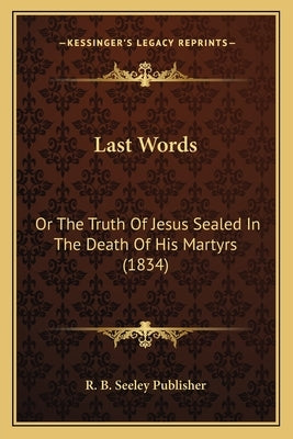 Last Words: Or The Truth Of Jesus Sealed In The Death Of His Martyrs (1834) by R. B. Seeley Publisher