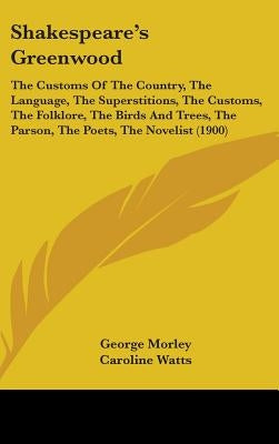 Shakespeare's Greenwood: The Customs Of The Country, The Language, The Superstitions, The Customs, The Folklore, The Birds And Trees, The Parso by Morley, George