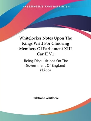 Whitelockes Notes Upon The Kings Writt For Choosing Members Of Parliament XIII Car II V1: Being Disquisitions On The Government Of England (1766) by Bulstrode Whitlocke