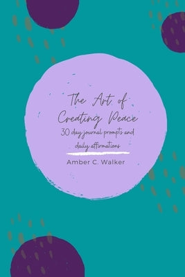 The Art of Creating Peace: 30 day journal prompts and daily affirmations by Walker, Amber