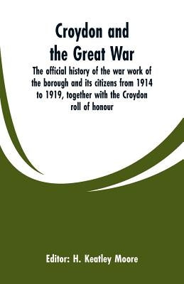 Croydon and the Great War: the official history of the war work of the borough and its citizens from 1914 to 1919, together with the Croydon roll by Moore, H. Keatley