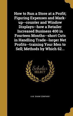 How to Run a Store at a Profit; Figuring Expenses and Mark-up--counter and Window Displays--how a Retailer Increased Business 400 in Fourteen Months-- by A. W. Shaw Company