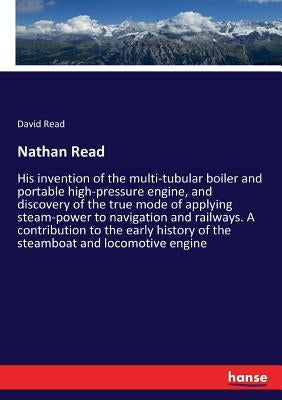 Nathan Read: His invention of the multi-tubular boiler and portable high-pressure engine, and discovery of the true mode of applying steam-power to na by Read, David
