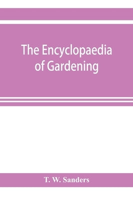 The encyclopaedia of gardening. A dictionary of cultivated plants, etc., giving in alphabetical sequence the culture and propagation of hardy and half by W. Sanders, T.
