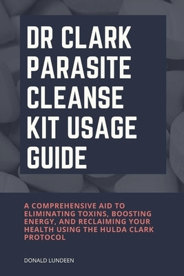 Dr Clark Parasite Cleanse Kit Usage Guide: A Comprehensive Aid to Eliminating Toxins, Boosting Energy, and Reclaiming Your Health Using the Hulda Clar by Lundeen, Donald