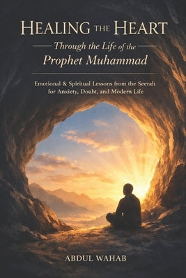 Healing the Heart Through the Life of the Prophet Muhammad: Emotional & Spiritual Lessons from the Seerah for Anxiety, Doubt, and Modern Life by Wahab, Abdul