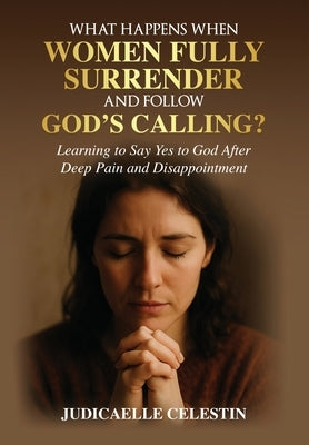 What Happens When Women Fully Surrender and Follow God's Calling?: Learning to Say Yes to God After Deep Pain and Disappointment? by Celestin, Judicaelle