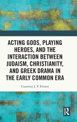 Acting Gods, Playing Heroes, and the Interaction Between Judaism, Christianity, and Greek Drama in the Early Common Era by Friesen, Courtney J. P.