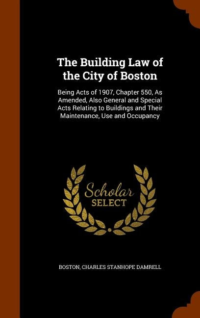The Building Law of the City of Boston: Being Acts of 1907, Chapter 550, As Amended, Also General and Special Acts Relating to Buildings and Their Mai by Boston