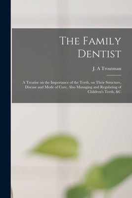 The Family Dentist [microform]: a Treatise on the Importance of the Teeth, on Their Structure, Disease and Mode of Cure, Also Managing and Regulating by Troutman, J. A.