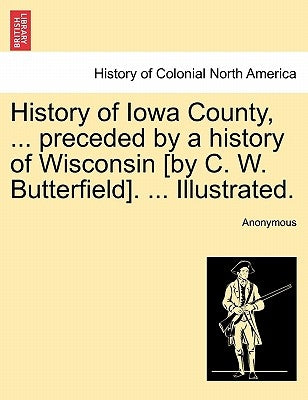 History of Iowa County, ... preceded by a history of Wisconsin [by C. W. Butterfield]. ... Illustrated. by Anonymous