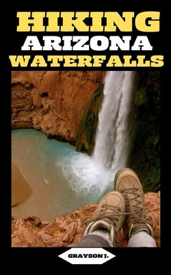 Hiking Arizona Waterfalls: Where Desert Beauty Meets Cascading Waters: A Hiker's Paradise in Arizona by J, Grayson