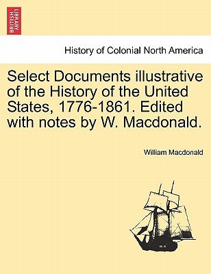 Select Documents Illustrative of the History of the United States, 1776-1861. Edited with Notes by W. MacDonald. by MacDonald, William