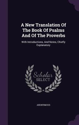 A New Translation Of The Book Of Psalms And Of The Proverbs: With Introductions, And Notes, Chiefly Explanatory by Anonymous