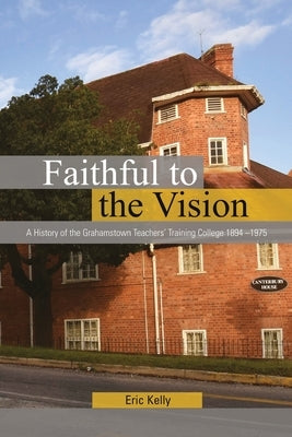 Faithful to the Vision: A History of the Grahamstown Teachers' Training College 1894 -1975 by Kelly, Eric