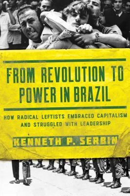 From Revolution to Power in Brazil: How Radical Leftists Embraced Capitalism and Struggled with Leadership by Serbin, Kenneth P.