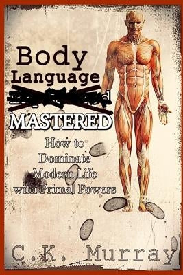 Body Language MASTERED: How to Dominate Modern Life with Primal Powers by Murray, C. K.