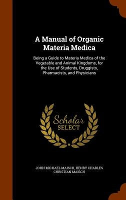 A Manual of Organic Materia Medica: Being a Guide to Materia Medica of the Vegetable and Animal Kingdoms, for the Use of Students, Druggists, Pharmaci by Maisch, John Michael