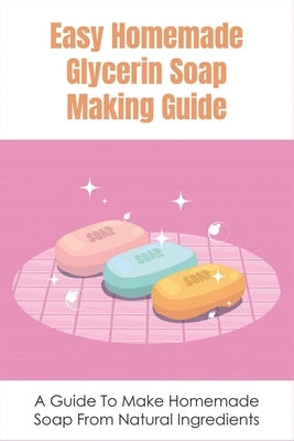 Easy Homemade Glycerin Soap Making Guide: A Guide To Make Homemade Soap From Natural Ingredients: Soothing Diy Glycerin Soap Recipes by Bartholow, Riley