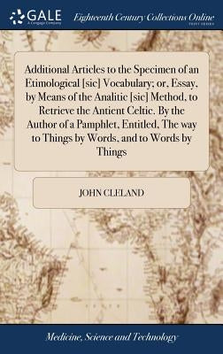 Additional Articles to the Specimen of an Etimological [sic] Vocabulary; or, Essay, by Means of the Analitic [sic] Method, to Retrieve the Antient Cel by Cleland, John