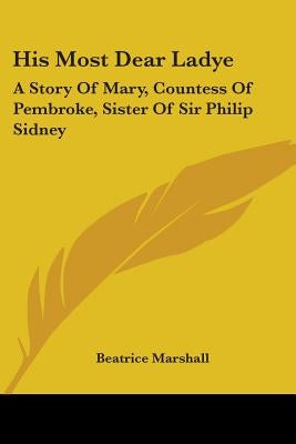 His Most Dear Ladye: A Story Of Mary, Countess Of Pembroke, Sister Of Sir Philip Sidney by Marshall, Beatrice