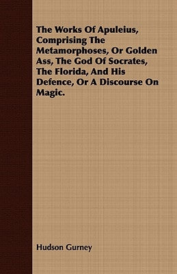 The Works Of Apuleius, Comprising The Metamorphoses, Or Golden Ass, The God Of Socrates, The Florida, And His Defence, Or A Discourse On Magic. by Gurney, Hudson