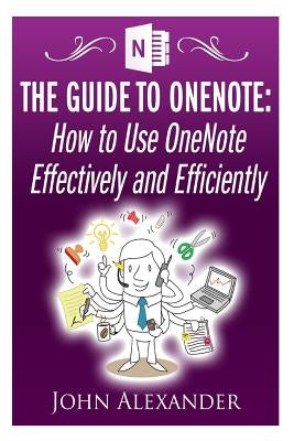 The Guide to OneNote: How to Use OneNote Effectively and Efficiently by Alexander, John