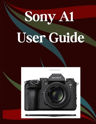 Sony A1 II User Guide: A Step-by-Step Manual for Beginners and Seniors Covering Essential Camera Features, Creative Techniques, Tips, Tricks and Effor by Morley, Jade