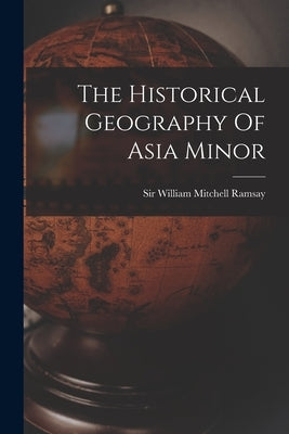 The Historical Geography Of Asia Minor by Sir William Mitchell Ramsay