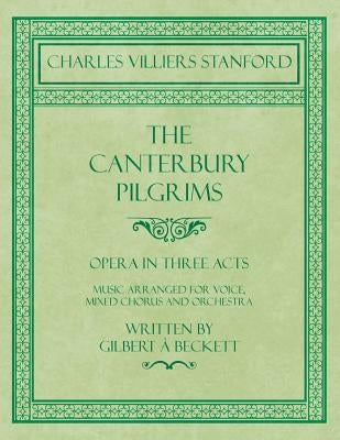The Canterbury Pilgrims - Opera in Three Acts - Music Arranged for Voice, Mixed Chorus and Orchestra - Written by Gilbert à Beckett - Composed by C. V by Stanford, Charles Villiers
