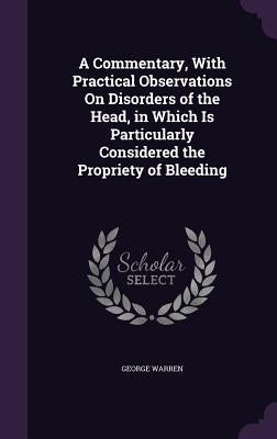 A Commentary, With Practical Observations On Disorders of the Head, in Which Is Particularly Considered the Propriety of Bleeding by Warren, George