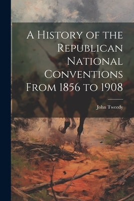 A History of the Republican National Conventions From 1856 to 1908 by Tweedy, John