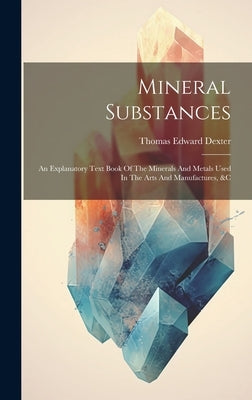 Mineral Substances: An Explanatory Text Book Of The Minerals And Metals Used In The Arts And Manufactures, &c by Dexter, Thomas Edward