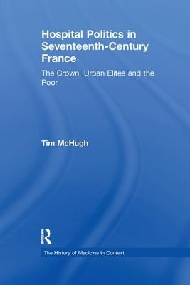 Hospital Politics in Seventeenth-Century France: The Crown, Urban Elites and the Poor by McHugh, Tim