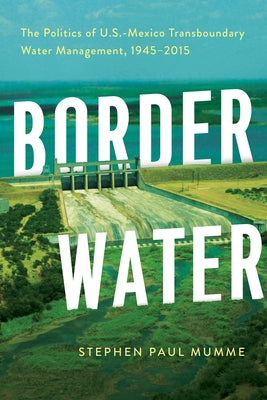 Border Water: The Politics of U.S.-Mexico Transboundary Water Management, 1945-2015 by Mumme, Stephen P.