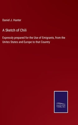 A Sketch of Chili: Expressly prepared for the Use of Emigrants, from the Unites States and Europe to that Country by Hunter, Daniel J.